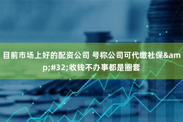 目前市场上好的配资公司 号称公司可代缴社保 收钱不办事都是圈套