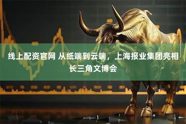 线上配资官网 从纸端到云端，上海报业集团亮相长三角文博会