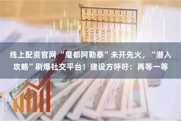 线上配资官网 “魔都阿勒泰”未开先火，“潜入攻略”刷爆社交平台！建设方呼吁：再等一等