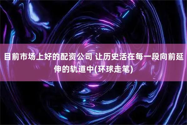 目前市场上好的配资公司 让历史活在每一段向前延伸的轨道中(环球走笔)