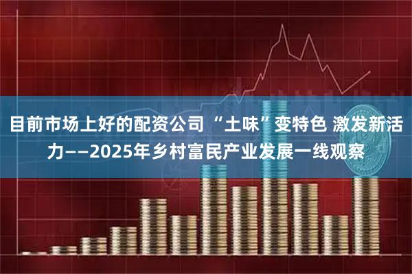 目前市场上好的配资公司 “土味”变特色 激发新活力——2025年乡村富民产业发展一线观察
