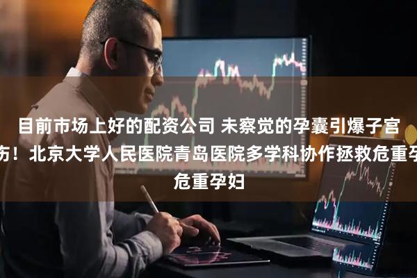目前市场上好的配资公司 未察觉的孕囊引爆子宫旧伤！北京大学人民医院青岛医院多学科协作拯救危重孕妇