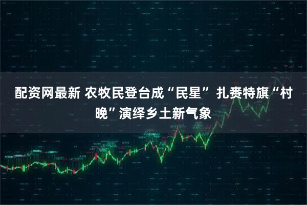 配资网最新 农牧民登台成“民星” 扎赉特旗“村晚”演绎乡土新气象